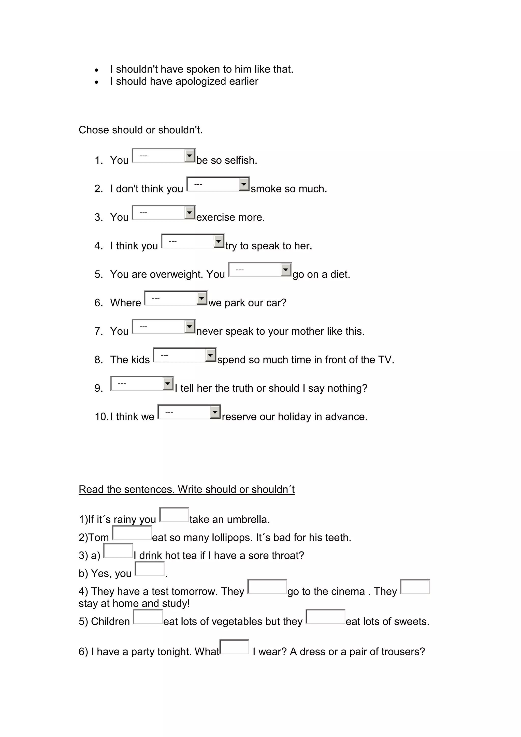 I shouldn't have spoken to him like that.
        I should have apologized earlier



Chose should or shouldn't.

                ---
   1. You                                be so selfish.

                                         ---
   2. I don't think you                                   smoke so much.

                ---
   3. You                                exercise more.

                                  ---
   4. I think you                                 try to speak to her.

                                                    ---
   5. You are overweight. You                                      go on a diet.

                      ---
   6. Where                                    we park our car?

                ---
   7. You                                never speak to your mother like this.

                            ---
   8. The kids                                  spend so much time in front of the TV.

         ---
   9.                               I tell her the truth or should I say nothing?

                             ---
   10. I think we                                reserve our holiday in advance.




Read the sentences. Write should or shouldn´t

1)If it´s rainy you                     take an umbrella.
2)Tom                 eat so many lollipops. It´s bad for his teeth.
3) a)          I drink hot tea if I have a sore throat?
b) Yes, you                  .
4) They have a test tomorrow. They                                go to the cinema . They
stay at home and study!
5) Children                 eat lots of vegetables but they                   eat lots of sweets.

6) I have a party tonight. What                           I wear? A dress or a pair of trousers?
 