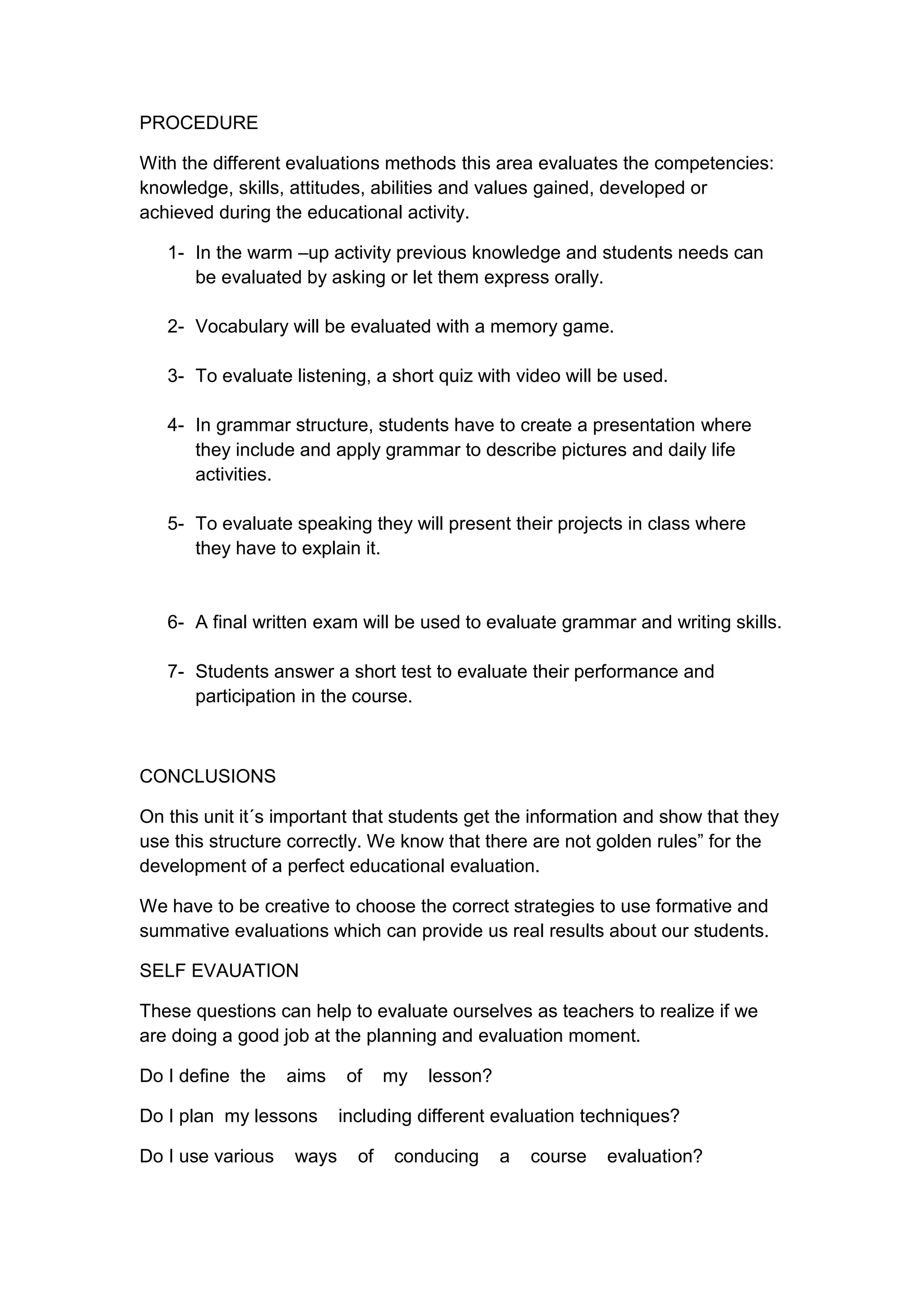 PROCEDURE

With the different evaluations methods this area evaluates the competencies:
knowledge, skills, attitudes, abilities and values gained, developed or
achieved during the educational activity.

   1- In the warm –up activity previous knowledge and students needs can
      be evaluated by asking or let them express orally.

   2- Vocabulary will be evaluated with a memory game.

   3- To evaluate listening, a short quiz with video will be used.

   4- In grammar structure, students have to create a presentation where
      they include and apply grammar to describe pictures and daily life
      activities.

   5- To evaluate speaking they will present their projects in class where
      they have to explain it.


   6- A final written exam will be used to evaluate grammar and writing skills.

   7- Students answer a short test to evaluate their performance and
      participation in the course.



CONCLUSIONS

On this unit it´s important that students get the information and show that they
use this structure correctly. We know that there are not golden rules” for the
development of a perfect educational evaluation.

We have to be creative to choose the correct strategies to use formative and
summative evaluations which can provide us real results about our students.

SELF EVAUATION

These questions can help to evaluate ourselves as teachers to realize if we
are doing a good job at the planning and evaluation moment.

Do I deﬁne the     aims    of    my   lesson?

Do I plan my lessons      including different evaluation techniques?

Do I use various   ways     of   conducing      a   course   evaluation?
 