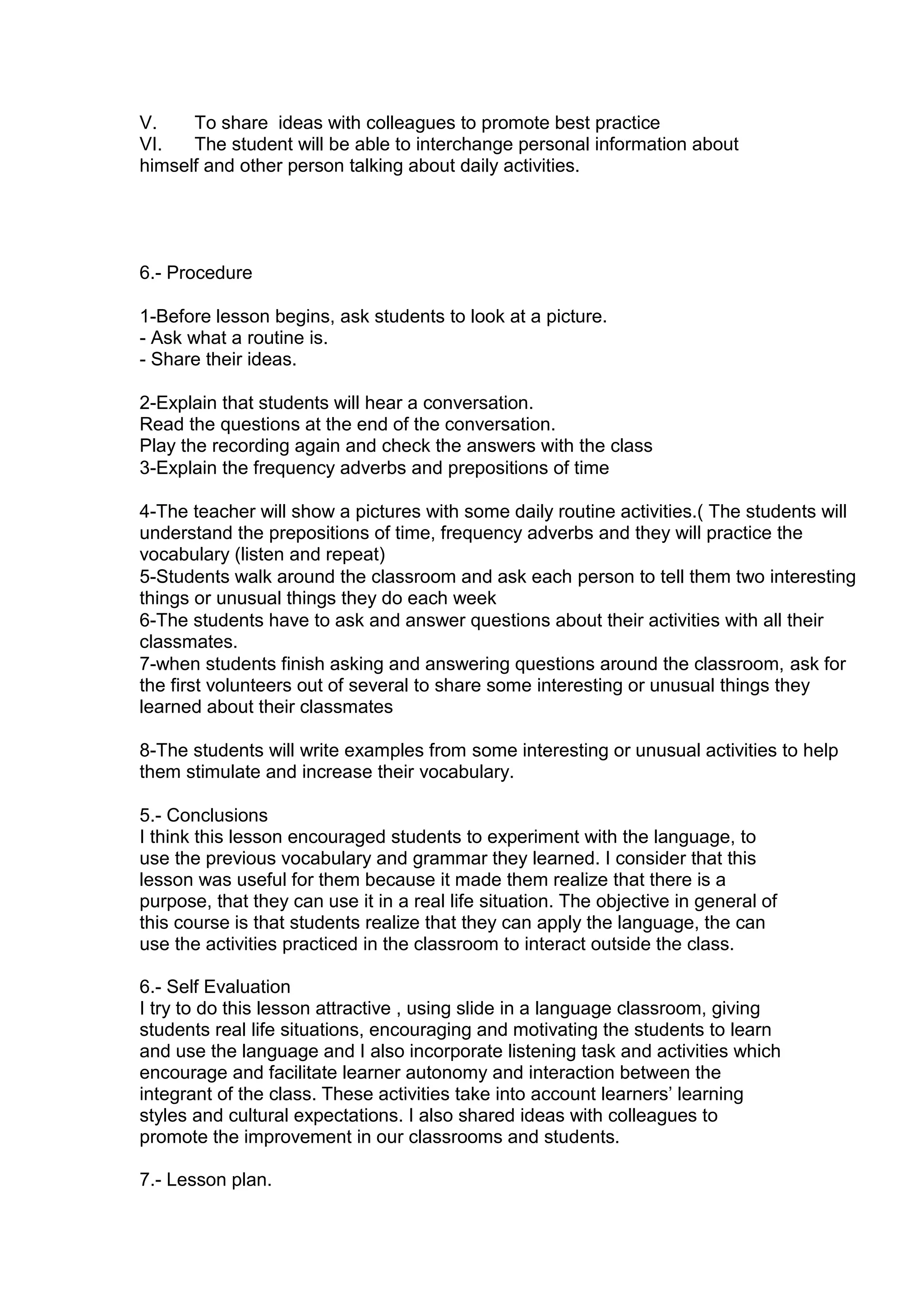 V.    To share ideas with colleagues to promote best practice
VI.   The student will be able to interchange personal information about
himself and other person talking about daily activities.




6.- Procedure

1-Before lesson begins, ask students to look at a picture.
- Ask what a routine is.
- Share their ideas.

2-Explain that students will hear a conversation.
Read the questions at the end of the conversation.
Play the recording again and check the answers with the class
3-Explain the frequency adverbs and prepositions of time

4-The teacher will show a pictures with some daily routine activities.( The students will
understand the prepositions of time, frequency adverbs and they will practice the
vocabulary (listen and repeat)
5-Students walk around the classroom and ask each person to tell them two interesting
things or unusual things they do each week
6-The students have to ask and answer questions about their activities with all their
classmates.
7-when students finish asking and answering questions around the classroom, ask for
the first volunteers out of several to share some interesting or unusual things they
learned about their classmates

8-The students will write examples from some interesting or unusual activities to help
them stimulate and increase their vocabulary.

5.- Conclusions
I think this lesson encouraged students to experiment with the language, to
use the previous vocabulary and grammar they learned. I consider that this
lesson was useful for them because it made them realize that there is a
purpose, that they can use it in a real life situation. The objective in general of
this course is that students realize that they can apply the language, the can
use the activities practiced in the classroom to interact outside the class.

6.- Self Evaluation
I try to do this lesson attractive , using slide in a language classroom, giving
students real life situations, encouraging and motivating the students to learn
and use the language and I also incorporate listening task and activities which
encourage and facilitate learner autonomy and interaction between the
integrant of the class. These activities take into account learners‟ learning
styles and cultural expectations. I also shared ideas with colleagues to
promote the improvement in our classrooms and students.

7.- Lesson plan.
 