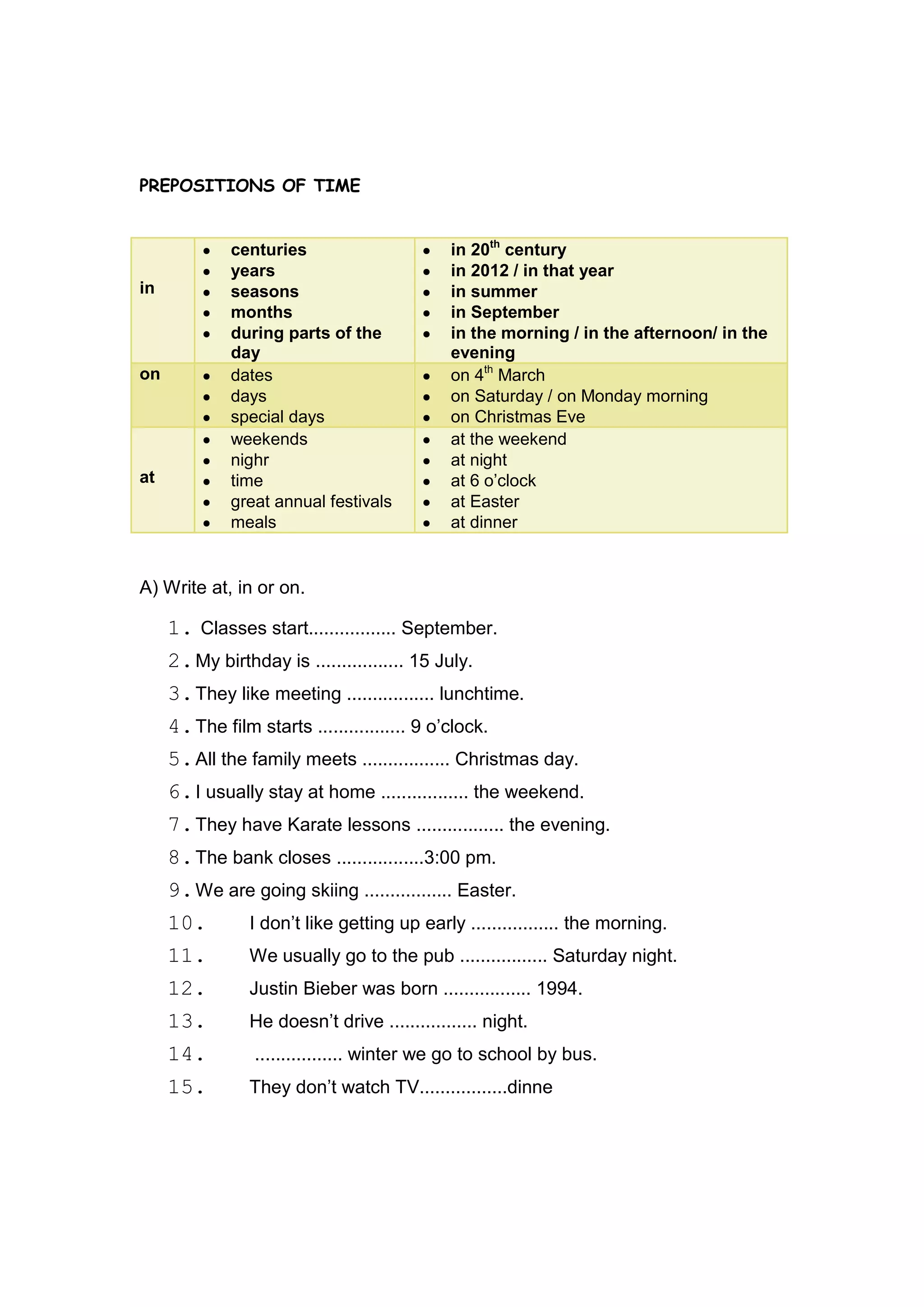 PREPOSITIONS OF TIME


              centuries                      in 20th century
              years                          in 2012 / in that year
in            seasons                        in summer
              months                         in September
              during parts of the            in the morning / in the afternoon/ in the
              day                            evening
on            dates                          on 4th March
              days                           on Saturday / on Monday morning
              special days                   on Christmas Eve
              weekends                       at the weekend
              nighr                          at night
at            time                           at 6 o‟clock
              great annual festivals         at Easter
              meals                          at dinner


A) Write at, in or on.

     1. Classes start................. September.
     2. My birthday is ................. 15 July.
     3. They like meeting ................. lunchtime.
     4. The film starts ................. 9 o‟clock.
     5. All the family meets ................. Christmas day.
     6. I usually stay at home ................. the weekend.
     7. They have Karate lessons ................. the evening.
     8. The bank closes .................3:00 pm.
     9. We are going skiing ................. Easter.
     10.        I don‟t like getting up early ................. the morning.
     11.        We usually go to the pub ................. Saturday night.
     12.        Justin Bieber was born ................. 1994.
     13.        He doesn‟t drive ................. night.
     14.         ................. winter we go to school by bus.
     15.        They don‟t watch TV.................dinne
 