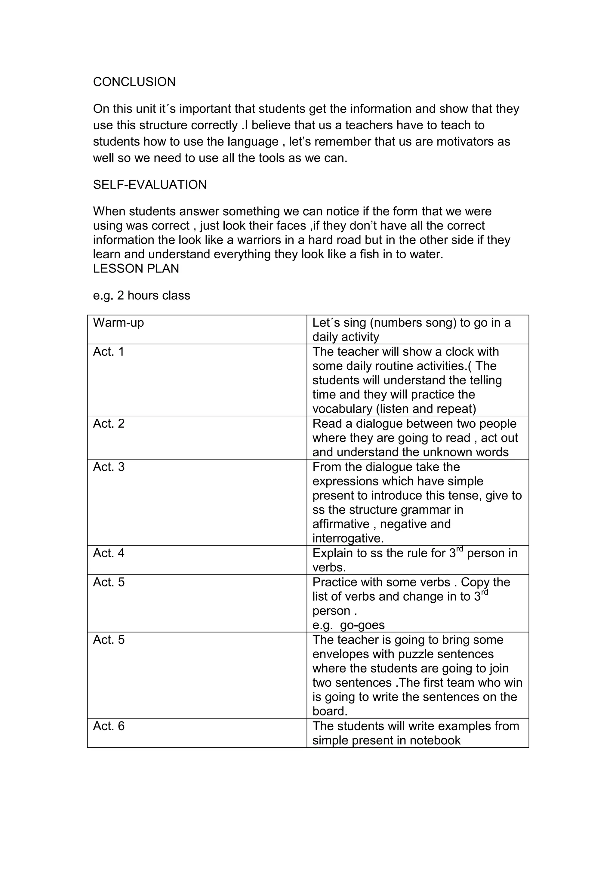 CONCLUSION

On this unit it´s important that students get the information and show that they
use this structure correctly .I believe that us a teachers have to teach to
students how to use the language , let‟s remember that us are motivators as
well so we need to use all the tools as we can.

SELF-EVALUATION

When students answer something we can notice if the form that we were
using was correct , just look their faces ,if they don‟t have all the correct
information the look like a warriors in a hard road but in the other side if they
learn and understand everything they look like a fish in to water.
LESSON PLAN

e.g. 2 hours class

Warm-up                                   Let´s sing (numbers song) to go in a
                                          daily activity
Act. 1                                    The teacher will show a clock with
                                          some daily routine activities.( The
                                          students will understand the telling
                                          time and they will practice the
                                          vocabulary (listen and repeat)
Act. 2                                    Read a dialogue between two people
                                          where they are going to read , act out
                                          and understand the unknown words
Act. 3                                    From the dialogue take the
                                          expressions which have simple
                                          present to introduce this tense, give to
                                          ss the structure grammar in
                                          affirmative , negative and
                                          interrogative.
Act. 4                                    Explain to ss the rule for 3rd person in
                                          verbs.
Act. 5                                    Practice with some verbs . Copy the
                                          list of verbs and change in to 3rd
                                          person .
                                          e.g. go-goes
Act. 5                                    The teacher is going to bring some
                                          envelopes with puzzle sentences
                                          where the students are going to join
                                          two sentences .The first team who win
                                          is going to write the sentences on the
                                          board.
Act. 6                                    The students will write examples from
                                          simple present in notebook
 