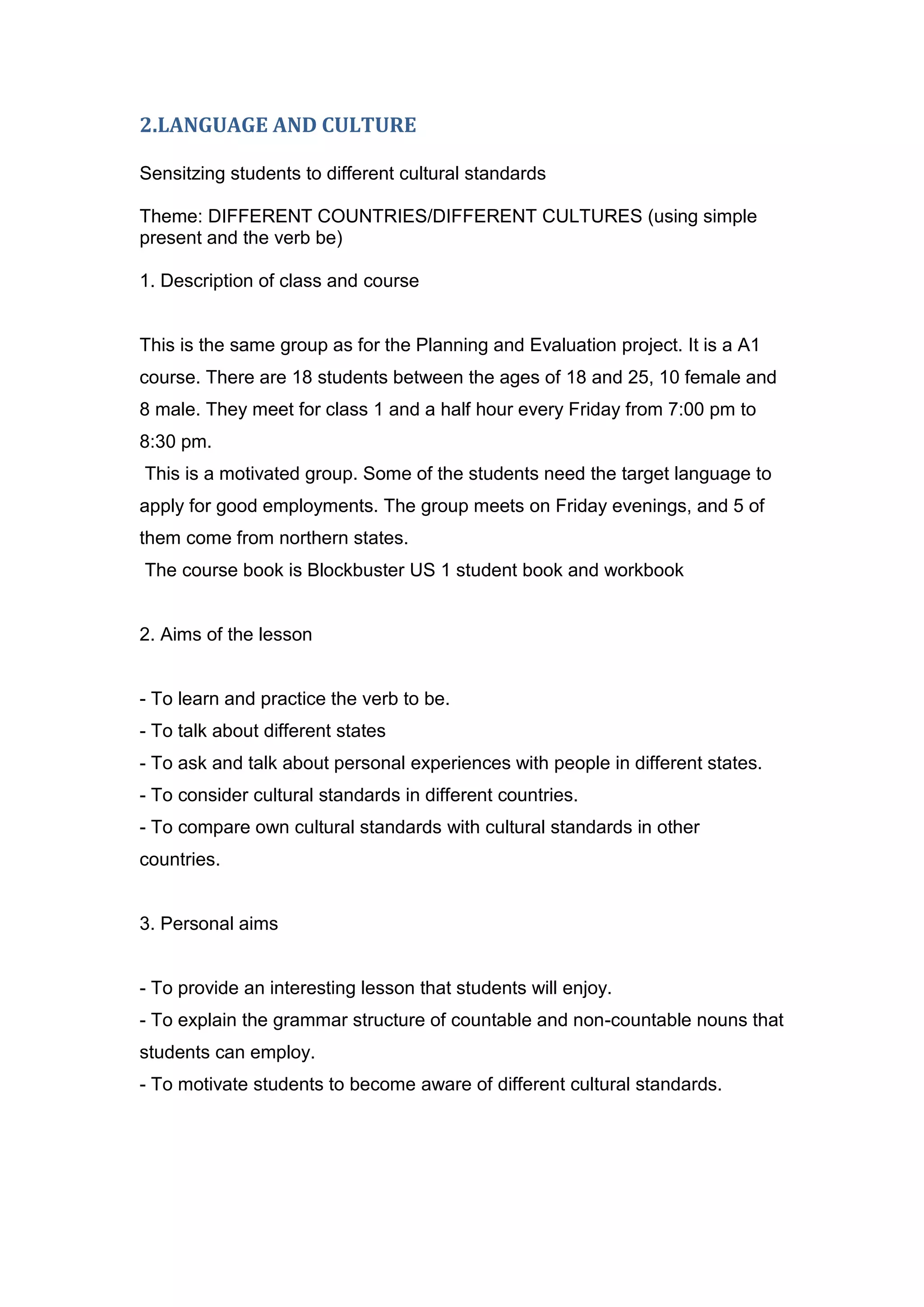 2.LANGUAGE AND CULTURE

Sensitzing students to different cultural standards

Theme: DIFFERENT COUNTRIES/DIFFERENT CULTURES (using simple
present and the verb be)

1. Description of class and course


This is the same group as for the Planning and Evaluation project. It is a A1
course. There are 18 students between the ages of 18 and 25, 10 female and
8 male. They meet for class 1 and a half hour every Friday from 7:00 pm to
8:30 pm.
This is a motivated group. Some of the students need the target language to
apply for good employments. The group meets on Friday evenings, and 5 of
them come from northern states.
The course book is Blockbuster US 1 student book and workbook


2. Aims of the lesson


- To learn and practice the verb to be.
- To talk about different states
- To ask and talk about personal experiences with people in different states.
- To consider cultural standards in different countries.
- To compare own cultural standards with cultural standards in other
countries.


3. Personal aims


- To provide an interesting lesson that students will enjoy.
- To explain the grammar structure of countable and non-countable nouns that
students can employ.
- To motivate students to become aware of different cultural standards.
 