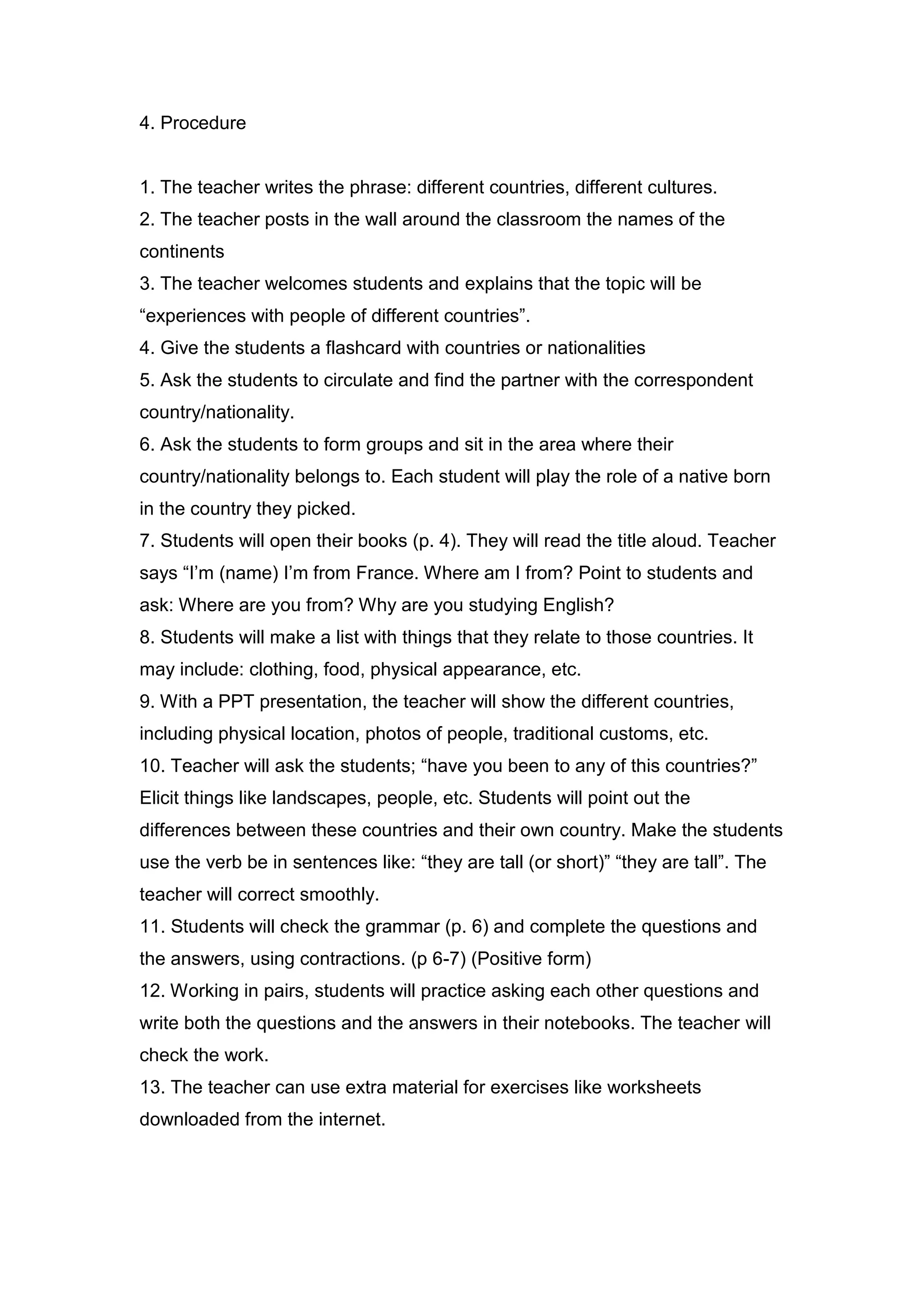 4. Procedure


1. The teacher writes the phrase: different countries, different cultures.
2. The teacher posts in the wall around the classroom the names of the
continents
3. The teacher welcomes students and explains that the topic will be
“experiences with people of different countries”.
4. Give the students a flashcard with countries or nationalities
5. Ask the students to circulate and find the partner with the correspondent
country/nationality.
6. Ask the students to form groups and sit in the area where their
country/nationality belongs to. Each student will play the role of a native born
in the country they picked.
7. Students will open their books (p. 4). They will read the title aloud. Teacher
says “I‟m (name) I‟m from France. Where am I from? Point to students and
ask: Where are you from? Why are you studying English?
8. Students will make a list with things that they relate to those countries. It
may include: clothing, food, physical appearance, etc.
9. With a PPT presentation, the teacher will show the different countries,
including physical location, photos of people, traditional customs, etc.
10. Teacher will ask the students; “have you been to any of this countries?”
Elicit things like landscapes, people, etc. Students will point out the
differences between these countries and their own country. Make the students
use the verb be in sentences like: “they are tall (or short)” “they are tall”. The
teacher will correct smoothly.
11. Students will check the grammar (p. 6) and complete the questions and
the answers, using contractions. (p 6-7) (Positive form)
12. Working in pairs, students will practice asking each other questions and
write both the questions and the answers in their notebooks. The teacher will
check the work.
13. The teacher can use extra material for exercises like worksheets
downloaded from the internet.
 