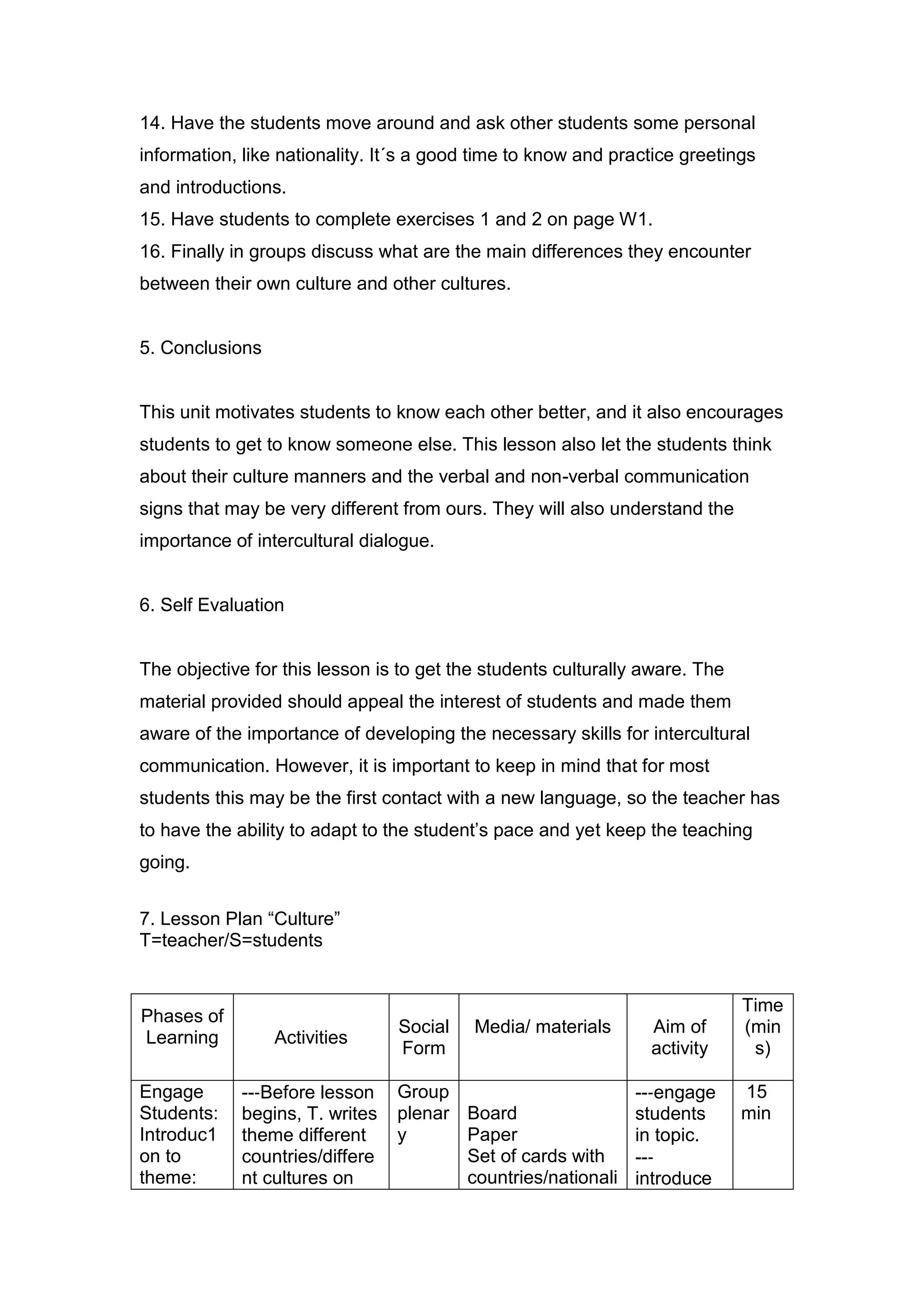 14. Have the students move around and ask other students some personal
information, like nationality. It´s a good time to know and practice greetings
and introductions.
15. Have students to complete exercises 1 and 2 on page W1.
16. Finally in groups discuss what are the main differences they encounter
between their own culture and other cultures.


5. Conclusions


This unit motivates students to know each other better, and it also encourages
students to get to know someone else. This lesson also let the students think
about their culture manners and the verbal and non-verbal communication
signs that may be very different from ours. They will also understand the
importance of intercultural dialogue.


6. Self Evaluation


The objective for this lesson is to get the students culturally aware. The
material provided should appeal the interest of students and made them
aware of the importance of developing the necessary skills for intercultural
communication. However, it is important to keep in mind that for most
students this may be the first contact with a new language, so the teacher has
to have the ability to adapt to the student‟s pace and yet keep the teaching
going.


7. Lesson Plan “Culture”
T=teacher/S=students


                                                                             Time
Phases of
                                Social    Media/ materials      Aim of       (min
Learning         Activities
                                Form                            activity      s)

Engage      --‐Before lesson    Group                         --‐engage      15
Students:   begins, T. writes   plenar Board                  students       min
Introduc1   theme different     y      Paper                  in topic.
on to       countries/differe          Set of cards with      --‐
theme:      nt cultures on             countries/nationali    introduce
 