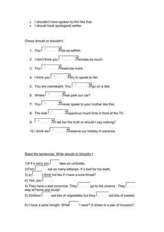 I shouldn't have spoken to him like that.
        I should have apologized earlier



Chose should or shouldn't.

                ---
   1. You                                be so selfish.

                                         ---
   2. I don't think you                                   smoke so much.

                ---
   3. You                                exercise more.

                                  ---
   4. I think you                                 try to speak to her.

                                                    ---
   5. You are overweight. You                                      go on a diet.

                      ---
   6. Where                                    we park our car?

                ---
   7. You                                never speak to your mother like this.

                            ---
   8. The kids                                  spend so much time in front of the TV.

         ---
   9.                               I tell her the truth or should I say nothing?

                             ---
   10. I think we                                reserve our holiday in advance.




Read the sentences. Write should or shouldn´t

1)If it´s rainy you                     take an umbrella.
2)Tom                 eat so many lollipops. It´s bad for his teeth.
3) a)          I drink hot tea if I have a sore throat?
b) Yes, you                  .
4) They have a test tomorrow. They                                go to the cinema . They
stay at home and study!
5) Children                 eat lots of vegetables but they                   eat lots of sweets.

6) I have a party tonight. What                           I wear? A dress or a pair of trousers?
 