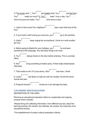 7) The doctor said: "_ You           eat healthy food. You             eat fast food.
You           watch so much TV. You            walk 1 hour a day. You
drink fruit juice and water. You           drink wine or beer



1. Listen to that music! Our neighbors                play music that loud at this
hour.

2. If your tooth is still hurting you tomorrow, you            go to the dentist's.

3. Cathy             keep ringing her ex-boyfriend. I think he is with another
girl now.

4. Before going to Madrid for your holidays, you         try and learn
something of the language. You will enjoy things a lot more.

5. You           always knock on the door before entering. This is a private
office.

6. We           bring something to Kate's party. I'll feel really embarrassed
otherwise.

7. That model on the TV is too skinny. She              eat more, I think!

8. Lizzie         ask Bryan to help her with her studies. He did the same
course last year.

9. Pregnant women                  smoke as it can damage the baby.


5.PLANNING AND EVALUATION
DESCRIPTION OF THE AREA

Planning an educational evaluation refers to a systematic and ongoing
process which includes:

-Researching and collecting information, from different sources, about the
learning process, the content, the methods, the context, the outcomes of an
educational activity.

-The establishment of certain criteria (evaluation criteria)
 