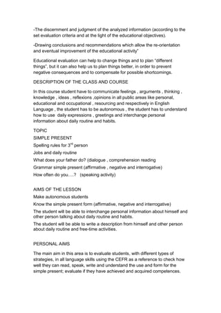 -The discernment and judgment of the analyzed information (according to the
set evaluation criteria and at the light of the educational objectives).

-Drawing conclusions and recommendations which allow the re-orientation
and eventual improvement of the educational activity”

Educational evaluation can help to change things and to plan “different
things”, but it can also help us to plan things better, in order to prevent
negative consequences and to compensate for possible shortcomings.

DESCRIPTION OF THE CLASS AND COURSE

In this course student have to communicate feelings , arguments , thinking ,
knowledge , ideas , reflexions ,opinions in all public areas like personal,
educational and occupational , resourcing and respectively in English
Language , the student has to be autonomous , the student has to understand
how to use daily expressions , greetings and interchange personal
information about daily routine and habits.

TOPIC
SIMPLE PRESENT
Spelling rules for 3rd person
Jobs and daily routine
What does your father do? (dialogue , comprehension reading
Grammar simple present (affirmative , negative and interrogative)
How often do you….? (speaking activity)


AIMS OF THE LESSON
Make autonomous students
Know the simple present form (affirmative, negative and interrogative)
The student will be able to interchange personal information about himself and
other person talking about daily routine and habits.
The student will be able to write a description from himself and other person
about daily routine and free-time activities.


PERSONAL AIMS

The main aim in this area is to evaluate students, with different types of
strategies, in all language skills using the CEFR as a reference to check how
well they can read, speak, write and understand the use and form for the
simple present; evaluate if they have achieved and acquired competences.
 