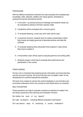 PROCEDURE

With the different evaluations methods this area evaluates the competencies:
knowledge, skills, attitudes, abilities and values gained, developed or
achieved during the educational activity.

   1- In the warm –up activity previous knowledge and students needs can
      be evaluated by asking or let them express orally.

   2- Vocabulary will be evaluated with a memory game.

   3- To evaluate listening, a short quiz with video will be used.

   4- In grammar structure, students have to create a presentation where
      they include and apply grammar to describe pictures and daily life
      activities.

   5- To evaluate speaking they will present their projects in class where
      they have to explain it.


   6- A final written exam will be used to evaluate grammar and writing skills.

   7- Students answer a short test to evaluate their performance and
      participation in the course.



CONCLUSIONS

On this unit it´s important that students get the information and show that they
use this structure correctly. We know that there are not golden rules” for the
development of a perfect educational evaluation.

We have to be creative to choose the correct strategies to use formative and
summative evaluations which can provide us real results about our students.

SELF EVAUATION

These questions can help to evaluate ourselves as teachers to realize if we
are doing a good job at the planning and evaluation moment.

Do I deﬁne the     aims    of    my   lesson?

Do I plan my lessons      including different evaluation techniques?

Do I use various   ways     of   conducing      a   course   evaluation?
 