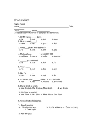 ATTACHEMENTS

FINAL EXAM
Name ________________________________________________Date
__________
Group ___________ Score ____________
I. Select the correct answer to complete the sentences.

    1. Hi! My name _____ John.
     a. is        b. are      c. am           d. was
    2. Nice to meet _____!
     a. now       b. he       c. you          d. too

    3. What___ your e-mail address?
     a. „s       b. are       c. am           d. you

    4. My telephone ________ is 555 667 890
     a. address b. name       c. color    d. number

    5. ______ you Michael?
     a. Is        b. Are        c. Am         d. „s

    6. Yes, I ____.
     a. „m          b. not      c. too        d. am

    7. No, I‟m _____.
     a. am        b. are        c. not        d. is

    8. A. What‟s your _______ name? B. It‟s Gonzalez.
     a. first      b. last     c. middle    d. nickname

    9. David Smith is single.
     a. Mrs. Smith b. Ms. Smith c. Miss Smith          d. Mr. Smith

    10. Liz Silva is married.
     a. Mrs. Silva b. Mr. Silva c. Miss Silva d. Sra. Silva


    II. Chose the best response.

    1. Good morning!
     a. Nice to meet you.                b. You‟re welcome c. Good morning
           d. Good night

    2. How are you?
 