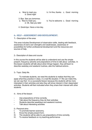 a. Nice to meet you.               b. I‟m fine, thanks   c. Good morning
             d. Good night

      3. Bye. See you tomorrow.
       a. Nice to meet you.               b. You‟re welcome c. Good morning
              d. Ok. See you later

      4. Good-bye. Have a nice day.



6.- SELF--‐ASSESSMENT AND DEVELOPMENT.
1.- Description of the area:
This area includes Development of observation skills, dealing with feedback,
awareness of one's own strengths and weaknesses, awareness of
possibilities for further professional development and the resources and
sources of help.


2.- Description of class and course

In this course the students will be able to understand and use the simple
present, frequency adverbs and prepositions of time to talk about activities. In
this lesson students will talk about when things happen, they will learn to
describe weekday and weekend routines, also the habitual actions .


3.- Topic: Daily life.

        To motivate students, we need the students to realize that they can
apply what they practice in class, in a real life situation. If We can make this,
we can say that it is a successful lesson because the students will be more
interested in their activities and also they will show interest in their classmates‟
activities. Students will feel motivated when they share their interest with other
students.


4.- Aims of the lesson

-      Use prepositions of time correctly.
-      Talk about the frequency they do their activities
-      Students describe weekdays and weekend routines.
-      Talk about interesting activities

5.- Personal aims
I.     To promote learner autonomy.
II.    Know the simple present form.
III.   The students will be able to use prepositions of time correctly.
IV.    To receive feedback on my teaching performance
 
