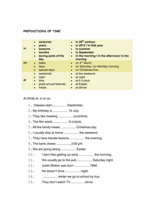 PREPOSITIONS OF TIME


              centuries                      in 20th century
              years                          in 2012 / in that year
in            seasons                        in summer
              months                         in September
              during parts of the            in the morning / in the afternoon/ in the
              day                            evening
on            dates                          on 4th March
              days                           on Saturday / on Monday morning
              special days                   on Christmas Eve
              weekends                       at the weekend
              nighr                          at night
at            time                           at 6 o‟clock
              great annual festivals         at Easter
              meals                          at dinner


A) Write at, in or on.

     1. Classes start................. September.
     2. My birthday is ................. 15 July.
     3. They like meeting ................. lunchtime.
     4. The film starts ................. 9 o‟clock.
     5. All the family meets ................. Christmas day.
     6. I usually stay at home ................. the weekend.
     7. They have Karate lessons ................. the evening.
     8. The bank closes .................3:00 pm.
     9. We are going skiing ................. Easter.
     10.        I don‟t like getting up early ................. the morning.
     11.        We usually go to the pub ................. Saturday night.
     12.        Justin Bieber was born ................. 1994.
     13.        He doesn‟t drive ................. night.
     14.         ................. winter we go to school by bus.
     15.        They don‟t watch TV.................dinne
 