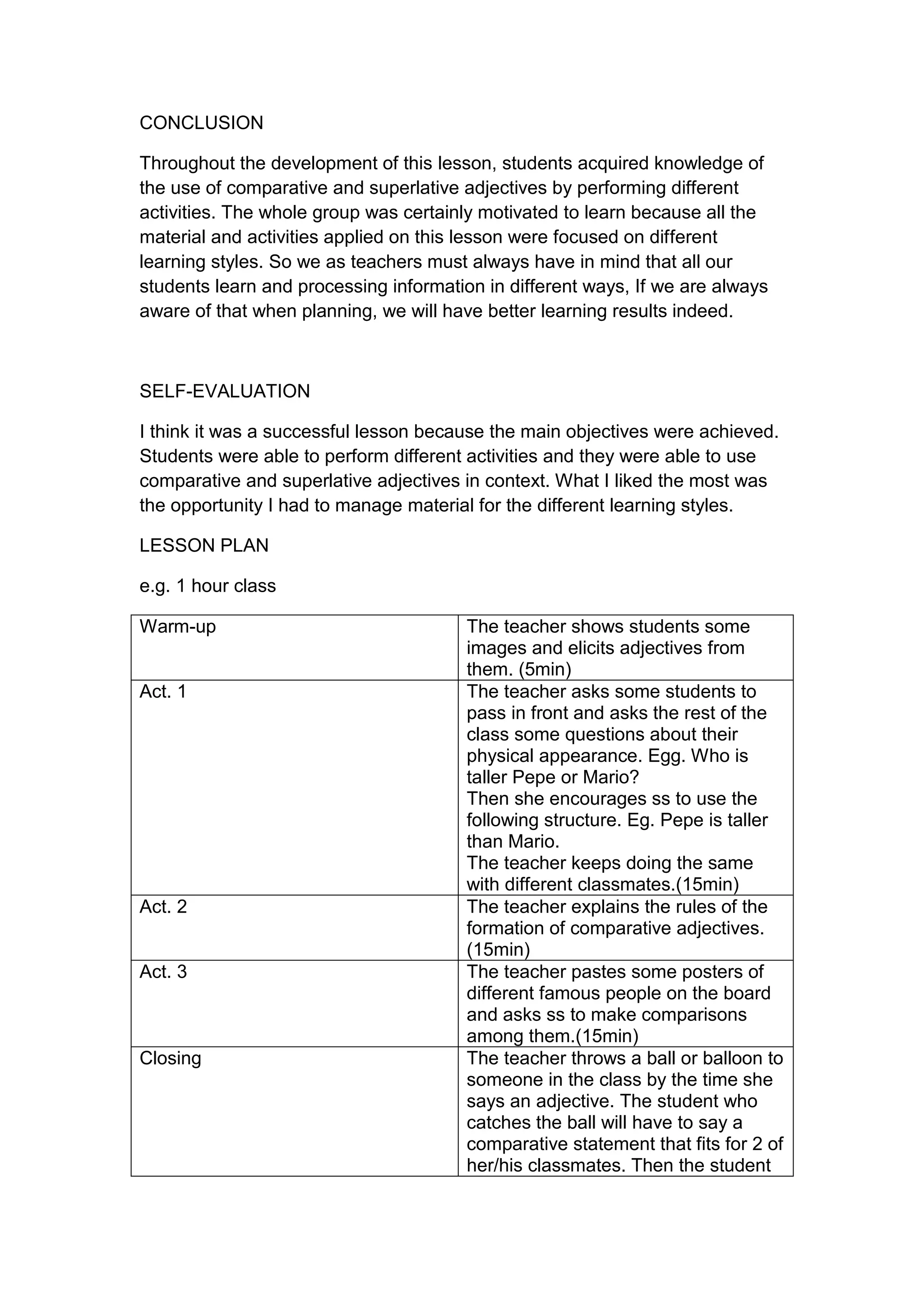 CONCLUSION

Throughout the development of this lesson, students acquired knowledge of
the use of comparative and superlative adjectives by performing different
activities. The whole group was certainly motivated to learn because all the
material and activities applied on this lesson were focused on different
learning styles. So we as teachers must always have in mind that all our
students learn and processing information in different ways, If we are always
aware of that when planning, we will have better learning results indeed.



SELF-EVALUATION

I think it was a successful lesson because the main objectives were achieved.
Students were able to perform different activities and they were able to use
comparative and superlative adjectives in context. What I liked the most was
the opportunity I had to manage material for the different learning styles.

LESSON PLAN

e.g. 1 hour class

Warm-up                                 The teacher shows students some
                                        images and elicits adjectives from
                                        them. (5min)
Act. 1                                  The teacher asks some students to
                                        pass in front and asks the rest of the
                                        class some questions about their
                                        physical appearance. Egg. Who is
                                        taller Pepe or Mario?
                                        Then she encourages ss to use the
                                        following structure. Eg. Pepe is taller
                                        than Mario.
                                        The teacher keeps doing the same
                                        with different classmates.(15min)
Act. 2                                  The teacher explains the rules of the
                                        formation of comparative adjectives.
                                        (15min)
Act. 3                                  The teacher pastes some posters of
                                        different famous people on the board
                                        and asks ss to make comparisons
                                        among them.(15min)
Closing                                 The teacher throws a ball or balloon to
                                        someone in the class by the time she
                                        says an adjective. The student who
                                        catches the ball will have to say a
                                        comparative statement that fits for 2 of
                                        her/his classmates. Then the student
 