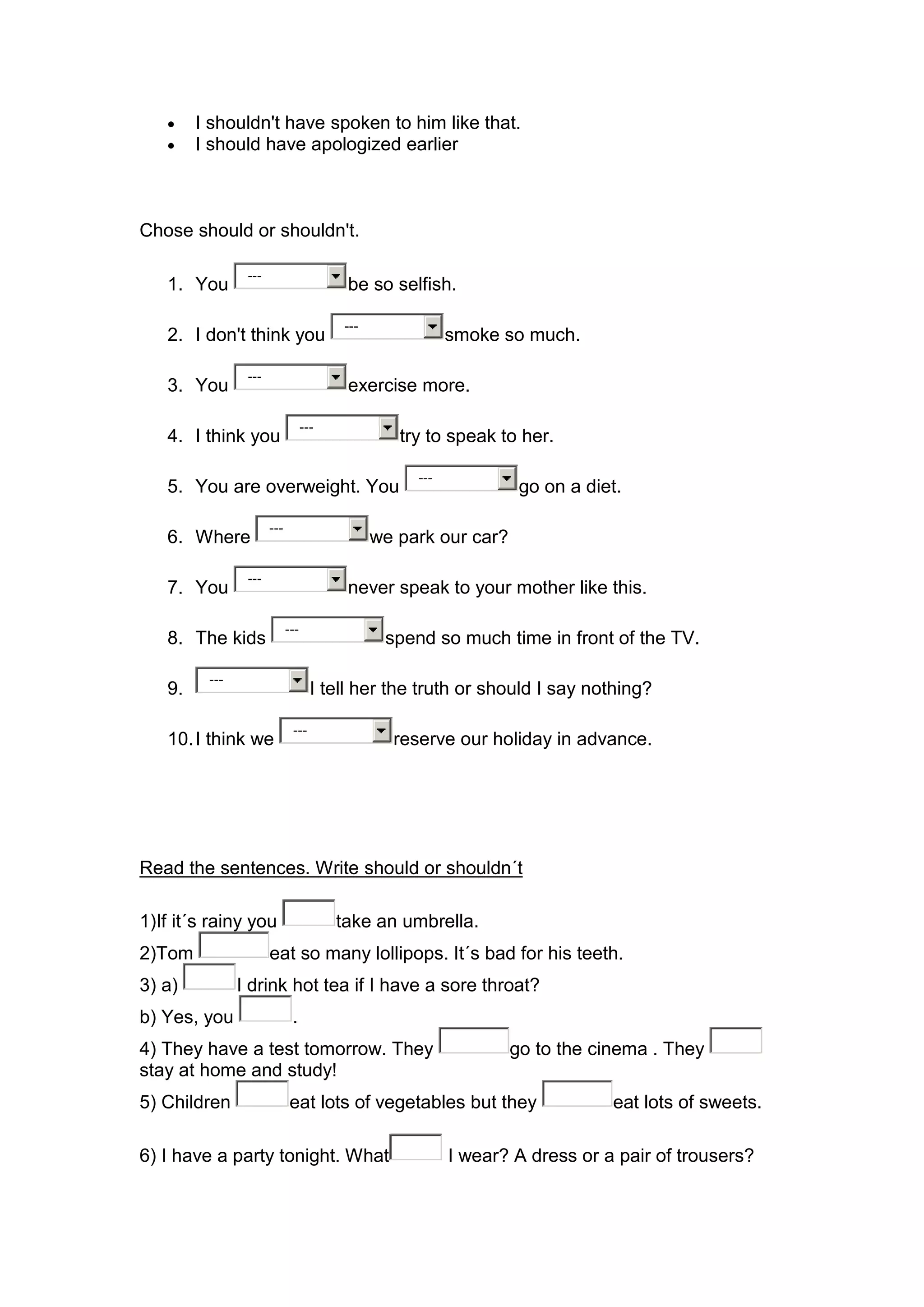 I shouldn't have spoken to him like that.
        I should have apologized earlier



Chose should or shouldn't.

                ---
   1. You                                be so selfish.

                                         ---
   2. I don't think you                                   smoke so much.

                ---
   3. You                                exercise more.

                                  ---
   4. I think you                                 try to speak to her.

                                                    ---
   5. You are overweight. You                                      go on a diet.

                      ---
   6. Where                                    we park our car?

                ---
   7. You                                never speak to your mother like this.

                            ---
   8. The kids                                  spend so much time in front of the TV.

         ---
   9.                               I tell her the truth or should I say nothing?

                             ---
   10. I think we                                reserve our holiday in advance.




Read the sentences. Write should or shouldn´t

1)If it´s rainy you                     take an umbrella.
2)Tom                 eat so many lollipops. It´s bad for his teeth.
3) a)          I drink hot tea if I have a sore throat?
b) Yes, you                  .
4) They have a test tomorrow. They                                go to the cinema . They
stay at home and study!
5) Children                 eat lots of vegetables but they                   eat lots of sweets.

6) I have a party tonight. What                           I wear? A dress or a pair of trousers?
 
