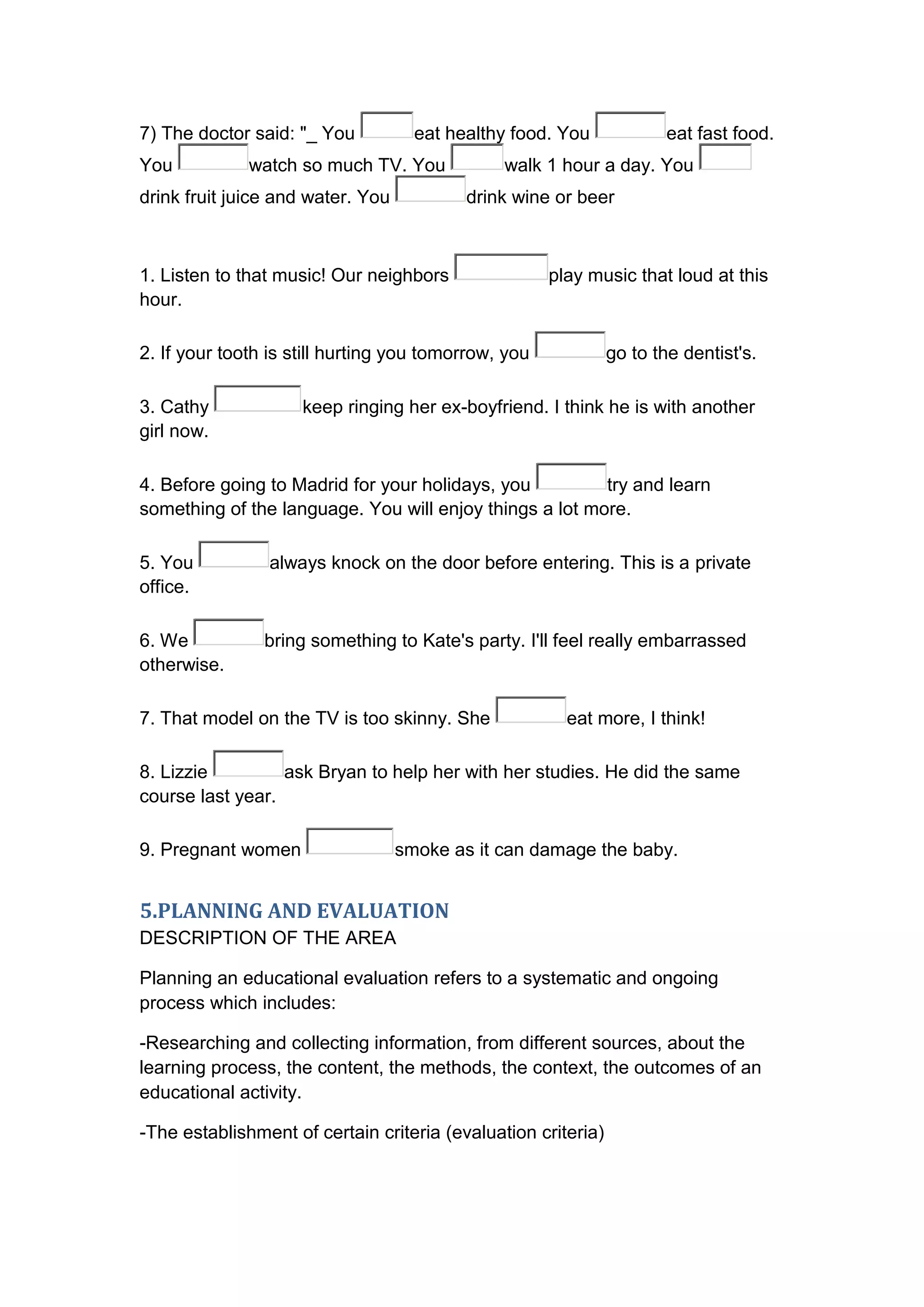 7) The doctor said: "_ You           eat healthy food. You             eat fast food.
You           watch so much TV. You            walk 1 hour a day. You
drink fruit juice and water. You           drink wine or beer



1. Listen to that music! Our neighbors                play music that loud at this
hour.

2. If your tooth is still hurting you tomorrow, you            go to the dentist's.

3. Cathy             keep ringing her ex-boyfriend. I think he is with another
girl now.

4. Before going to Madrid for your holidays, you         try and learn
something of the language. You will enjoy things a lot more.

5. You           always knock on the door before entering. This is a private
office.

6. We           bring something to Kate's party. I'll feel really embarrassed
otherwise.

7. That model on the TV is too skinny. She              eat more, I think!

8. Lizzie         ask Bryan to help her with her studies. He did the same
course last year.

9. Pregnant women                  smoke as it can damage the baby.


5.PLANNING AND EVALUATION
DESCRIPTION OF THE AREA

Planning an educational evaluation refers to a systematic and ongoing
process which includes:

-Researching and collecting information, from different sources, about the
learning process, the content, the methods, the context, the outcomes of an
educational activity.

-The establishment of certain criteria (evaluation criteria)
 