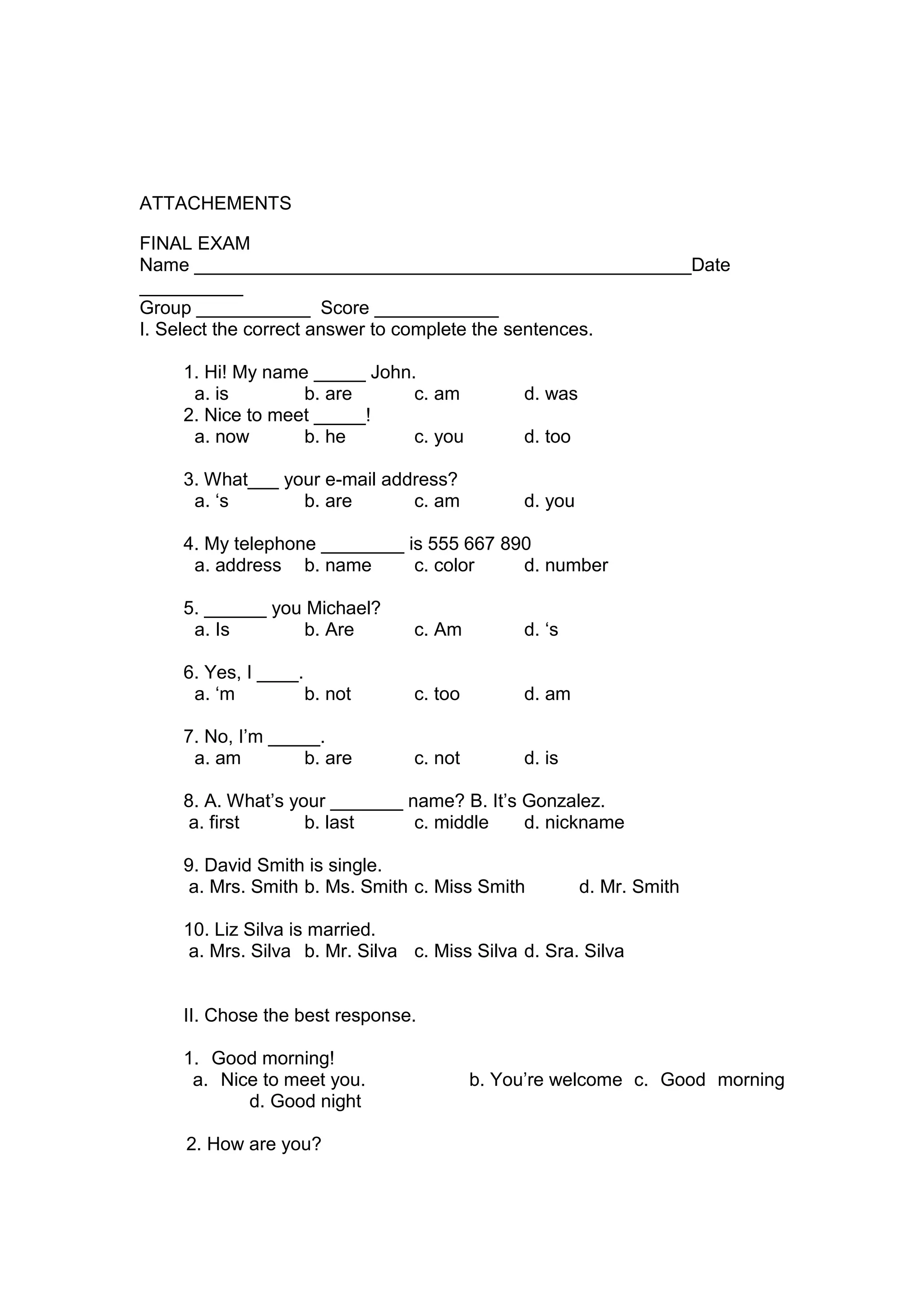 ATTACHEMENTS

FINAL EXAM
Name ________________________________________________Date
__________
Group ___________ Score ____________
I. Select the correct answer to complete the sentences.

    1. Hi! My name _____ John.
     a. is        b. are      c. am           d. was
    2. Nice to meet _____!
     a. now       b. he       c. you          d. too

    3. What___ your e-mail address?
     a. „s       b. are       c. am           d. you

    4. My telephone ________ is 555 667 890
     a. address b. name       c. color    d. number

    5. ______ you Michael?
     a. Is        b. Are        c. Am         d. „s

    6. Yes, I ____.
     a. „m          b. not      c. too        d. am

    7. No, I‟m _____.
     a. am        b. are        c. not        d. is

    8. A. What‟s your _______ name? B. It‟s Gonzalez.
     a. first      b. last     c. middle    d. nickname

    9. David Smith is single.
     a. Mrs. Smith b. Ms. Smith c. Miss Smith          d. Mr. Smith

    10. Liz Silva is married.
     a. Mrs. Silva b. Mr. Silva c. Miss Silva d. Sra. Silva


    II. Chose the best response.

    1. Good morning!
     a. Nice to meet you.                b. You‟re welcome c. Good morning
           d. Good night

    2. How are you?
 