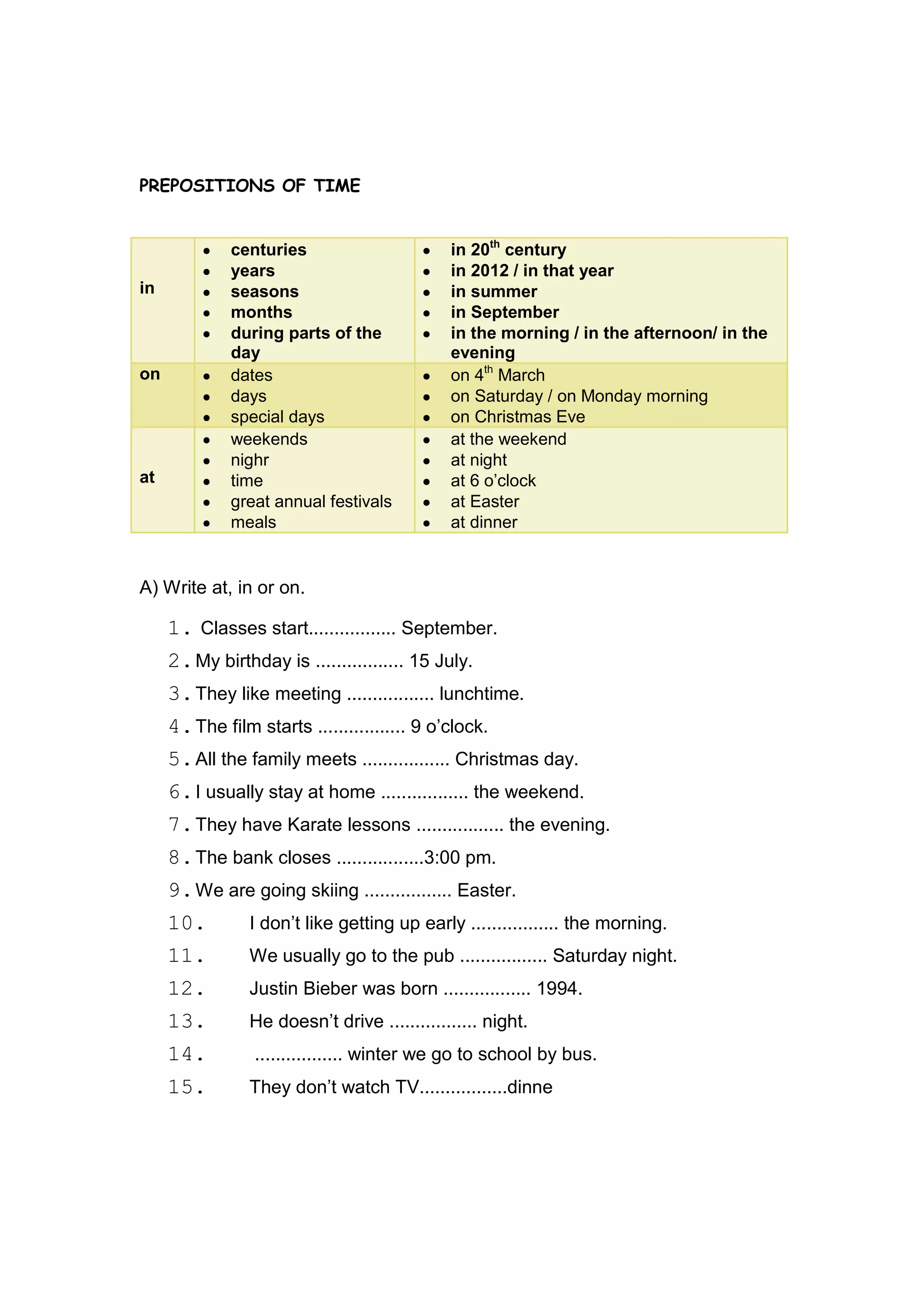 PREPOSITIONS OF TIME


              centuries                      in 20th century
              years                          in 2012 / in that year
in            seasons                        in summer
              months                         in September
              during parts of the            in the morning / in the afternoon/ in the
              day                            evening
on            dates                          on 4th March
              days                           on Saturday / on Monday morning
              special days                   on Christmas Eve
              weekends                       at the weekend
              nighr                          at night
at            time                           at 6 o‟clock
              great annual festivals         at Easter
              meals                          at dinner


A) Write at, in or on.

     1. Classes start................. September.
     2. My birthday is ................. 15 July.
     3. They like meeting ................. lunchtime.
     4. The film starts ................. 9 o‟clock.
     5. All the family meets ................. Christmas day.
     6. I usually stay at home ................. the weekend.
     7. They have Karate lessons ................. the evening.
     8. The bank closes .................3:00 pm.
     9. We are going skiing ................. Easter.
     10.        I don‟t like getting up early ................. the morning.
     11.        We usually go to the pub ................. Saturday night.
     12.        Justin Bieber was born ................. 1994.
     13.        He doesn‟t drive ................. night.
     14.         ................. winter we go to school by bus.
     15.        They don‟t watch TV.................dinne
 