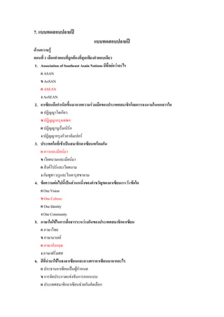 7. แบบทดสอบปลายป
                                 แบบทดสอบปลายป
ดานความรู
ตอนที่ 1 เลือกคําตอบที่ถูกตองที่สุดเพียงคําตอบเดียว
1. Association of Southeast Asain Nations มีชื่อยอวาอะไร
    ก ASAN
    ข AoSAN
    ค ASEAN
    ง AoSEAN
2. อาเซียนถือกําเนิดขึ้นมาจากความรวมมือของประเทศสมาชิกโดยการลงนามในเอกสารใด
    ก ปฏิญญาโตเกียว
    ข ปฏิญญากรุงเทพฯ
    ค ปฏิญญานูเร็มเบิรก
    ง ปฏิญญากรุงกัวลาลัมเปอร
3. ประเทศใดทีเ่ ขาเปนสมาชิกอาเซียนพรอมกัน
    ก ลาวและเมียนมา
    ข เวียดนามและเมียนมา
    ค สิงคโปรและเวียดนาม
    ง กัมพูชา บรูและไนดารุสซาลาม
4. ขอความตอไปนี้เปนสวนหนึ่งของคําขวัญของอาเซียนยกเวนขอใด
    ก One Vision
    ข One Culture
    ค One Identity
    ง One Community
5. ภาษาใดใชในการสื่อสารระหวางกันของประเทศสมาชิกอาเซียน
    ก ภาษาไทย
    ข ภาษามาเลย
    ค ภาษาอังกฤษ
    ง ภาษาฝรั่งเศส
6. สีที่นํามาใชในธงอาเซียนและดวงตราอาเซียนมาจากอะไร
    ก ประธานอาเซียนเปนผูกําหนด
    ข การจัดประกวดแขงขันการออกแบบ
    ค ประเทศสมาชิกอาเซียนชวยกันคัดเลือก
 