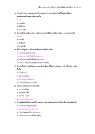 คูมือครู แผนการจัดการเรียนรู รายวิชาเพิ่มเติม อาเซียนศึกษา ป. 4–6 153

32. รัฐมนตรีวาการกระทรวงการตางประเทศของประเทศสมาชิกอาเซียนไดลงนามปฏิญญา
     อาเซียนอยางเปนทางการที่ประเทศใด
     ก ไทย
     ข มาเลเซียน
     ค ฟลิปปนส
    ง อินโดนีเซีย
33. ประเทศไทยไทยเปนแกนนํารวมกับประเทศตอไปนี้ในการแกปญหากัมพูชายกเวนประเทศใด
     ก พมา
     ข มาเลเซีย
     ค ฟลิปปนส
     ง อินโดนีเซีย
34. ขอใดไมใชจุดประสงคในการจัดตั้งเขตการคาเสรีอาเซียน
     ก ดึงดูดนักลงทุนจากตางชาติ
     ข ลดตนทุนการผลิตในสินคาเกษตรกรรม
     ค ลดตนทุนการผลิตในสินคาอุตสาหกรรม
     ง สงเสริมการคาภายในอาเซียนใหมีปริมาณเพิ่มขึ้น
35. ประเทศไทยไดรวมมือกับประเทศสมาชิกอาเซียนแกปญหาการลักลอบเขาเมืองเปนความรวมมือ
                                                       
    ดานใด
     ก ดานเศรษฐกิจ
     ข ดานสิ่งแวดลอม
     ค ดานสังคมและวัฒนธรรม
     ง ดานการเมืองและความมั่นคง
36. เลขาธิการอาเซียนคนปจจุบันคือใคร
     ก เอส. ราชารัตนัม
     ข ตุน อับดุล ราชัค
     ค นารซิโซ รามอส
     ง ดร.สุรินทร พิศสุวรรณ
37. ประเทศไทยไดเปดโอกาสใหประชาชนและภาคประชาสังคมตาง ๆ ไดเขามามีสวนรวมเพื่ออะไร
     ก รวมกันจัดทํากฎบัตรอาเซียน
     ข ชวยกันสรางประชาคมอาเซียน
     ค รวมกันจัดตั้งองคกรสิทธิมนุษยชน
     ง รวมกันจัดตังเขตการคาเสรีอาเซียน
                    ้
 