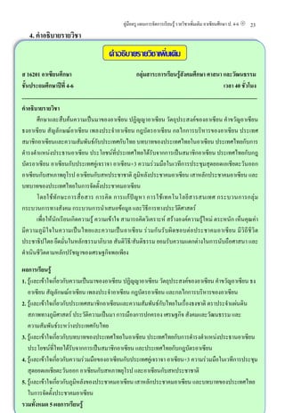 คูมือครู แผนการจัดการเรียนรู รายวิชาเพิ่มเติม อาเซียนศึกษา ป. 4-6                           23
     4. คําอธิบายรายวิชา
                                                                คําอธิบายรายวิชาเพิ่มเติม
ส 16201 อาเซียนศึกษา                                                                 กลุมสาระการเรียนรูสังคมศึกษา ศาสนา และวัฒนธรรม
ชั้นประถมศึกษาปที่ 4−6                                                                                                                              เวลา 40 ชั่วโมง
..............................................................................................................................................................................
คําอธิบายรายวิชา
           ศึกษาและสืบคนความเปนมาของอาเซียน ปฏิญญาอาเซียน วัตถุประสงคของอาเซียน คําขวัญอาเซียน
ธงอาเซียน สัญลักษณอาเซียน เพลงประจําอาเซียน กฎบัตรอาเซียน กลไกการบริหารของอาเซียน ประเทศ
สมาชิกอาเซียนและความสัมพันธกับประเทศกับไทย บทบาทของประเทศไทยในอาเซียน ประเทศไทยกับการ
ดํารงตําแหนงประธานอาเซียน ประโยชนที่ประเทศไทยไดรับจากการเปนสมาชิกอาเซียน ประเทศไทยกับกฎ
บัตรอาเซียน อาเซียนกับประเทศคูเจราจา อาเซียน+3 ความรวมมือในเวทีการประชุมสุดยอดเอเชียตะวันออก
อาเซียนกับสหภาพยุโรป อาเซียนกับสหประชาชาติ ภูมิหลังประชาคมอาเซียน เสาหลักประชาคมอาเซียน และ
บทบาทของประเทศไทยในการจัดตั้งประชาคมอาเซียน
           โดยใช ทั ก ษะการสื่ อ สาร การคิ ด การแก ป ญ หา การใช เ ทคโนโลยี ส ารสนเทศ กระบวนการกลุ ม
กระบวนการทางสังคม กระบวนการนําเสนอขอมูล และวิธีการทางประวัติศาสตร
           เพื่อใหนักเรียนเกิดความรู ความเขาใจ สามารถคิดวิเคราะห สรางองคความรูใหม ตระหนัก เห็นคุณคา
มีค วามภู มิ ใ จในความเป น ไทยและความเป น อาเซี ยน ร ว มกั น รั บผิ ด ชอบต อ ประชาคมอาเซี ย น มี วิ ถี ชี วิ ต
ประชาธิปไตย ยึดมั่นในหลักธรรมาภิบาล สันติวิธี/สันติธรรม ยอมรับความแตกตางในการนับถือศาสนา และ
ดําเนินชีวิตตามหลักปรัชญาของเศรษฐกิจพอเพียง

ผลการเรียนรู
1. รูและเขาใจเกี่ยวกับความเปนมาของอาเซียน ปฏิญญาอาเซียน วัตถุประสงคของอาเซียน คําขวัญอาเซียน ธง
   อาเซียน สัญลักษณอาเซียน เพลงประจําอาเซียน กฎบัตรอาเซียน และกลไกการบริหารของอาเซียน
2. รูและเขาใจเกี่ยวกับประเทศสมาชิกอาเซียนและความสัมพันธกับไทยในเรื่องธงชาติ ตราประจําแผนดิน
   สภาพทางภูมิศาสตร ประวัติความเปนมา การเมืองการปกครอง เศรษฐกิจ สังคมและวัฒนธรรม และ
   ความสัมพันธระหวางประเทศกับไทย
3. รูและเขาใจเกี่ยวกับบทบาทของประเทศไทยในอาเซียน ประเทศไทยกับการดํารงตําแหนงประธานอาเซียน
   ประโยชนที่ไทยไดรับจากการเปนสมาชิกอาเซียน และประเทศไทยกับกฎบัตรอาเซียน
4. รูและเขาใจเกี่ยวกับความรวมมือของอาเซียนกับประเทศคูเจราจา อาเซียน+3 ความรวมมือในเวทีการประชุม
   สุดยอดเอเชียตะวันออก อาเซียนกับสหภาพยุโรป และอาเซียนกับสหประชาชาติ
5. รูและเขาใจเกี่ยวกับภูมิหลังของประชาคมอาเซียน เสาหลักประชาคมอาเซียน และบทบาทของประเทศไทย
   ในการจัดตั้งประชาคมอาเซียน
รวมทั้งหมด 5 ผลการเรียนรู
 