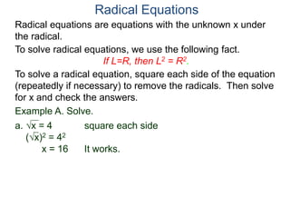 Radical equations are equations with the unknown x under
the radical.
To solve radical equations, we use the following fact.
If L=R, then L2 = R2.
Radical Equations
To solve a radical equation, square each side of the equation
(repeatedly if necessary) to remove the radicals. Then solve
for x and check the answers.
Example A. Solve.
a. x = 4 square each side
(x)2 = 42
x = 16 It works.
 