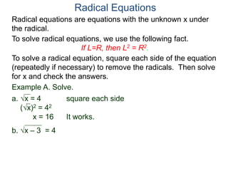 Radical equations are equations with the unknown x under
the radical.
To solve radical equations, we use the following fact.
If L=R, then L2 = R2.
Radical Equations
To solve a radical equation, square each side of the equation
(repeatedly if necessary) to remove the radicals. Then solve
for x and check the answers.
Example A. Solve.
a. x = 4 square each side
(x)2 = 42
x = 16 It works.
b. x – 3 = 4
 