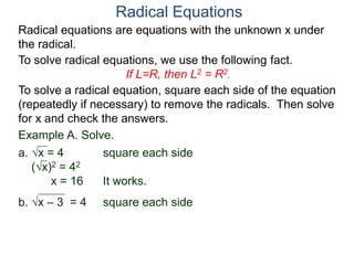 Radical equations are equations with the unknown x under
the radical.
To solve radical equations, we use the following fact.
If L=R, then L2 = R2.
Radical Equations
To solve a radical equation, square each side of the equation
(repeatedly if necessary) to remove the radicals. Then solve
for x and check the answers.
Example A. Solve.
a. x = 4 square each side
(x)2 = 42
x = 16 It works.
b. x – 3 = 4 square each side
 