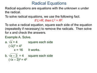 Radical equations are equations with the unknown x under
the radical.
To solve radical equations, we use the following fact.
If L=R, then L2 = R2.
Radical Equations
To solve a radical equation, square each side of the equation
(repeatedly if necessary) to remove the radicals. Then solve
for x and check the answers.
Example A. Solve.
a. x = 4 square each side
(x)2 = 42
x = 16 It works.
b. x – 3 = 4 square each side
(x – 3)2 = 42
 