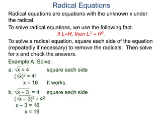 Radical equations are equations with the unknown x under
the radical.
To solve radical equations, we use the following fact.
If L=R, then L2 = R2.
Radical Equations
To solve a radical equation, square each side of the equation
(repeatedly if necessary) to remove the radicals. Then solve
for x and check the answers.
Example A. Solve.
a. x = 4 square each side
(x)2 = 42
x = 16 It works.
b. x – 3 = 4 square each side
(x – 3)2 = 42
x – 3 = 16
x = 19
 
