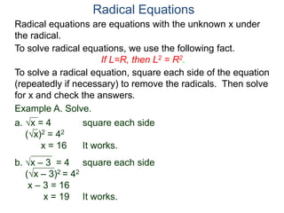Radical equations are equations with the unknown x under
the radical.
To solve radical equations, we use the following fact.
If L=R, then L2 = R2.
Radical Equations
To solve a radical equation, square each side of the equation
(repeatedly if necessary) to remove the radicals. Then solve
for x and check the answers.
Example A. Solve.
a. x = 4 square each side
(x)2 = 42
x = 16 It works.
b. x – 3 = 4 square each side
(x – 3)2 = 42
x – 3 = 16
x = 19 It works.
 