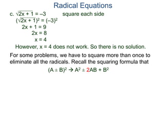 c. 2x + 1 = –3 square each side
(2x + 1)2 = (–3)2
2x + 1 = 9
2x = 8
x = 4
However, x = 4 does not work. So there is no solution.
Radical Equations
For some problems, we have to square more than once to
eliminate all the radicals. Recall the squaring formula that
(A ± B)2  A2 ± 2AB + B2
 