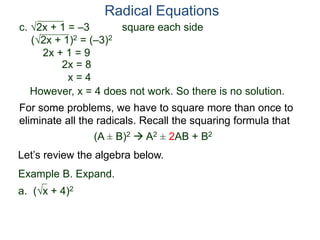 c. 2x + 1 = –3 square each side
(2x + 1)2 = (–3)2
2x + 1 = 9
2x = 8
x = 4
However, x = 4 does not work. So there is no solution.
Radical Equations
Example B. Expand.
a. (x + 4)2
For some problems, we have to square more than once to
eliminate all the radicals. Recall the squaring formula that
(A ± B)2  A2 ± 2AB + B2
Let’s review the algebra below.
 