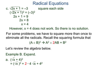 c. 2x + 1 = –3 square each side
(2x + 1)2 = (–3)2
2x + 1 = 9
2x = 8
x = 4
However, x = 4 does not work. So there is no solution.
Radical Equations
Example B. Expand.
a. (x + 4)2
= (x )2 + 2 * 4 x + 42
For some problems, we have to square more than once to
eliminate all the radicals. Recall the squaring formula that
(A ± B)2  A2 ± 2AB + B2
Let’s review the algebra below.
 