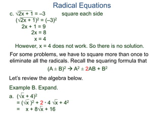 c. 2x + 1 = –3 square each side
(2x + 1)2 = (–3)2
2x + 1 = 9
2x = 8
x = 4
However, x = 4 does not work. So there is no solution.
Radical Equations
Example B. Expand.
a. (x + 4)2
= (x )2 + 2 * 4 x + 42
= x + 8x + 16
For some problems, we have to square more than once to
eliminate all the radicals. Recall the squaring formula that
(A ± B)2  A2 ± 2AB + B2
Let’s review the algebra below.
 
