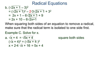 Radical Equations
b. (2x + 1 – 3)2
= (2x + 1)2 – 2*32x + 1 + 32
= 2x + 1 – 62x + 1 + 9
= 2x + 10 – 62x+1
Example C. Solve for x.
a. x + 4 = 5x + 4 square both sides
(x + 4)2 = (5x + 4 )2
x + 2*4 x + 16 = 5x + 4
When squaring both sides of an equation to remove a radical,
make sure that the radical term is isolated to one side first.
 