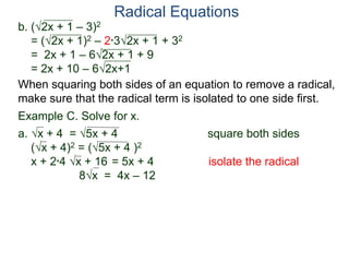 Radical Equations
b. (2x + 1 – 3)2
= (2x + 1)2 – 2*32x + 1 + 32
= 2x + 1 – 62x + 1 + 9
= 2x + 10 – 62x+1
Example C. Solve for x.
a. x + 4 = 5x + 4 square both sides
(x + 4)2 = (5x + 4 )2
x + 2*4 x + 16 = 5x + 4 isolate the radical
8x = 4x – 12
When squaring both sides of an equation to remove a radical,
make sure that the radical term is isolated to one side first.
 