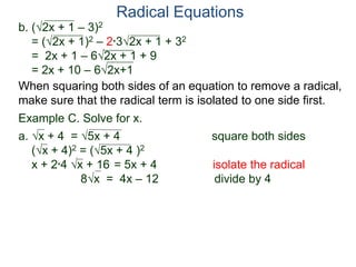 Radical Equations
b. (2x + 1 – 3)2
= (2x + 1)2 – 2*32x + 1 + 32
= 2x + 1 – 62x + 1 + 9
= 2x + 10 – 62x+1
Example C. Solve for x.
a. x + 4 = 5x + 4 square both sides
(x + 4)2 = (5x + 4 )2
x + 2*4 x + 16 = 5x + 4 isolate the radical
8x = 4x – 12 divide by 4
When squaring both sides of an equation to remove a radical,
make sure that the radical term is isolated to one side first.
 