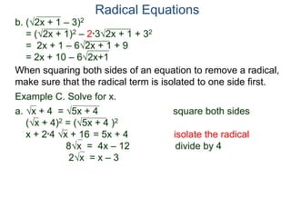 Radical Equations
b. (2x + 1 – 3)2
= (2x + 1)2 – 2*32x + 1 + 32
= 2x + 1 – 62x + 1 + 9
= 2x + 10 – 62x+1
Example C. Solve for x.
a. x + 4 = 5x + 4 square both sides
(x + 4)2 = (5x + 4 )2
x + 2*4 x + 16 = 5x + 4 isolate the radical
8x = 4x – 12 divide by 4
2x = x – 3
When squaring both sides of an equation to remove a radical,
make sure that the radical term is isolated to one side first.
 