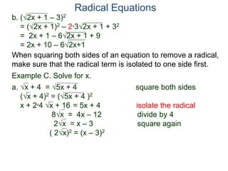 Radical Equations
b. (2x + 1 – 3)2
= (2x + 1)2 – 2*32x + 1 + 32
= 2x + 1 – 62x + 1 + 9
= 2x + 10 – 62x+1
Example C. Solve for x.
a. x + 4 = 5x + 4 square both sides
(x + 4)2 = (5x + 4 )2
x + 2*4 x + 16 = 5x + 4 isolate the radical
8x = 4x – 12 divide by 4
2x = x – 3 square again
( 2x)2 = (x – 3)2
When squaring both sides of an equation to remove a radical,
make sure that the radical term is isolated to one side first.
 