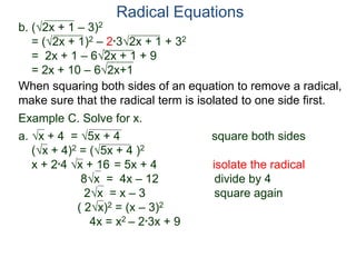 Radical Equations
b. (2x + 1 – 3)2
= (2x + 1)2 – 2*32x + 1 + 32
= 2x + 1 – 62x + 1 + 9
= 2x + 10 – 62x+1
Example C. Solve for x.
a. x + 4 = 5x + 4 square both sides
(x + 4)2 = (5x + 4 )2
x + 2*4 x + 16 = 5x + 4 isolate the radical
8x = 4x – 12 divide by 4
2x = x – 3 square again
( 2x)2 = (x – 3)2
4x = x2 – 2*3x + 9
When squaring both sides of an equation to remove a radical,
make sure that the radical term is isolated to one side first.
 