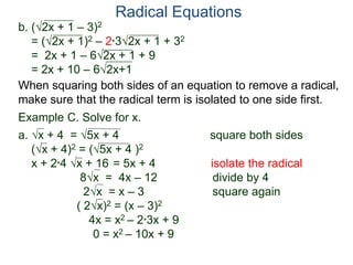 Radical Equations
b. (2x + 1 – 3)2
= (2x + 1)2 – 2*32x + 1 + 32
= 2x + 1 – 62x + 1 + 9
= 2x + 10 – 62x+1
Example C. Solve for x.
a. x + 4 = 5x + 4 square both sides
(x + 4)2 = (5x + 4 )2
x + 2*4 x + 16 = 5x + 4 isolate the radical
8x = 4x – 12 divide by 4
2x = x – 3 square again
( 2x)2 = (x – 3)2
4x = x2 – 2*3x + 9
0 = x2 – 10x + 9
When squaring both sides of an equation to remove a radical,
make sure that the radical term is isolated to one side first.
 