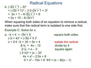 Radical Equations
b. (2x + 1 – 3)2
= (2x + 1)2 – 2*32x + 1 + 32
= 2x + 1 – 62x + 1 + 9
= 2x + 10 – 62x+1
Example C. Solve for x.
a. x + 4 = 5x + 4 square both sides
(x + 4)2 = (5x + 4 )2
x + 2*4 x + 16 = 5x + 4 isolate the radical
8x = 4x – 12 divide by 4
2x = x – 3 square again
( 2x)2 = (x – 3)2
4x = x2 – 2*3x + 9
0 = x2 – 10x + 9 0 = (x – 9)(x – 1)
When squaring both sides of an equation to remove a radical,
make sure that the radical term is isolated to one side first.
 