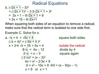 Radical Equations
b. (2x + 1 – 3)2
= (2x + 1)2 – 2*32x + 1 + 32
= 2x + 1 – 62x + 1 + 9
= 2x + 10 – 62x+1
Example C. Solve for x.
a. x + 4 = 5x + 4 square both sides
(x + 4)2 = (5x + 4 )2
x + 2*4 x + 16 = 5x + 4 isolate the radical
8x = 4x – 12 divide by 4
2x = x – 3 square again
( 2x)2 = (x – 3)2
4x = x2 – 2*3x + 9
0 = x2 – 10x + 9 0 = (x – 9)(x – 1)
x = 9 or x = 1
When squaring both sides of an equation to remove a radical,
make sure that the radical term is isolated to one side first.
 