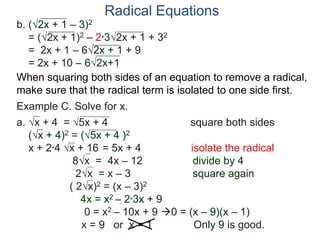 Radical Equations
b. (2x + 1 – 3)2
= (2x + 1)2 – 2*32x + 1 + 32
= 2x + 1 – 62x + 1 + 9
= 2x + 10 – 62x+1
Example C. Solve for x.
a. x + 4 = 5x + 4 square both sides
(x + 4)2 = (5x + 4 )2
x + 2*4 x + 16 = 5x + 4 isolate the radical
8x = 4x – 12 divide by 4
2x = x – 3 square again
( 2x)2 = (x – 3)2
4x = x2 – 2*3x + 9
0 = x2 – 10x + 9 0 = (x – 9)(x – 1)
x = 9 or x = 1 Only 9 is good.
When squaring both sides of an equation to remove a radical,
make sure that the radical term is isolated to one side first.
 