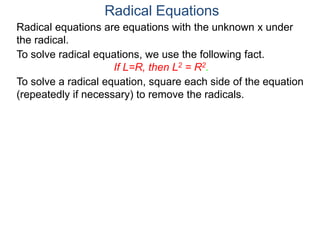 Radical equations are equations with the unknown x under
the radical.
To solve radical equations, we use the following fact.
If L=R, then L2 = R2.
Radical Equations
To solve a radical equation, square each side of the equation
(repeatedly if necessary) to remove the radicals.
 