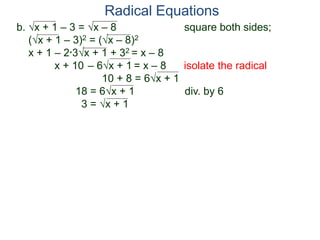 b. x + 1 – 3 = x – 8 square both sides;
(x + 1 – 3)2 = (x – 8)2
x + 1 – 2*3x + 1 + 32 = x – 8
x + 10 – 6x + 1 = x – 8 isolate the radical
10 + 8 = 6x + 1
18 = 6x + 1 div. by 6
3 = x + 1
Radical Equations
 