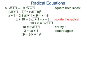 b. x + 1 – 3 = x – 8 square both sides;
(x + 1 – 3)2 = (x – 8)2
x + 1 – 2*3x + 1 + 32 = x – 8
x + 10 – 6x + 1 = x – 8 isolate the radical
10 + 8 = 6x + 1
18 = 6x + 1 div. by 6
3 = x + 1 square again
32 = (x + 1)2
Radical Equations
 