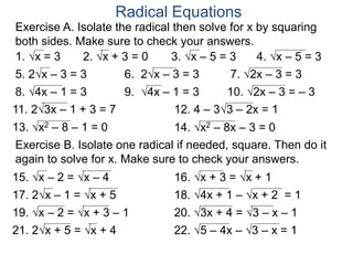 Radical Equations
Exercise A. Isolate the radical then solve for x by squaring
both sides. Make sure to check your answers.
1. x = 3 2. x + 3 = 0 3. x – 5 = 3
5. 2x – 3 = 3
4. x – 5 = 3
6. 2x – 3 = 3 7. 2x – 3 = 3
8. 4x – 1 = 3 9. 4x – 1 = 3 10. 2x – 3 = – 3
11. 23x – 1 + 3 = 7 12. 4 – 33 – 2x = 1
13. x2 – 8 – 1 = 0 14. x2 – 8x – 3 = 0
Exercise B. Isolate one radical if needed, square. Then do it
again to solve for x. Make sure to check your answers.
15. x – 2 = x – 4 16. x + 3 = x + 1
17. 2x – 1 = x + 5 18. 4x + 1 – x + 2 = 1
19. x – 2 = x + 3 – 1 20. 3x + 4 = 3 – x – 1
21. 2x + 5 = x + 4 22. 5 – 4x – 3 – x = 1
 