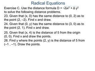 Radical Equations
25. Given that (x, 4) is the distance of 5 from the origin
(0, 0). Find x and draw the points.
26. Find y where the points (2, y) is the distance of 5 from
(–1 , –1). Draw the points.
23. Given that (x, 0) has the same distance to (0, 2) as to
the point (2, –2). Find x and draw.
24. Given that (0, y) has the same distance to (3, 0) as to
the point (2, 1). Find x and draw.
Exercise C. Use the distance formula D = √Δx2 + Δ y2
to solve the following distance problems.
 