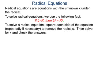 Radical equations are equations with the unknown x under
the radical.
To solve radical equations, we use the following fact.
If L=R, then L2 = R2.
Radical Equations
To solve a radical equation, square each side of the equation
(repeatedly if necessary) to remove the radicals. Then solve
for x and check the answers.
 