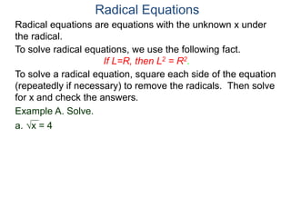 Radical equations are equations with the unknown x under
the radical.
To solve radical equations, we use the following fact.
If L=R, then L2 = R2.
Radical Equations
To solve a radical equation, square each side of the equation
(repeatedly if necessary) to remove the radicals. Then solve
for x and check the answers.
Example A. Solve.
a. x = 4
 